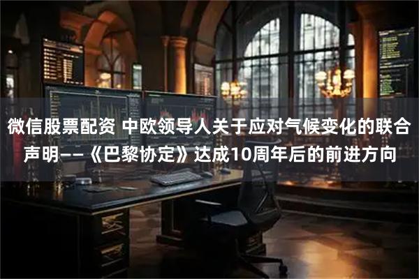 微信股票配资 中欧领导人关于应对气候变化的联合声明——《巴黎协定》达成10周年后的前进方向