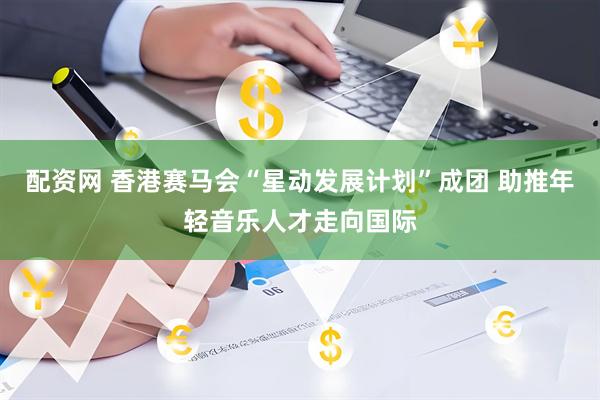 配资网 香港赛马会“星动发展计划”成团 助推年轻音乐人才走向国际