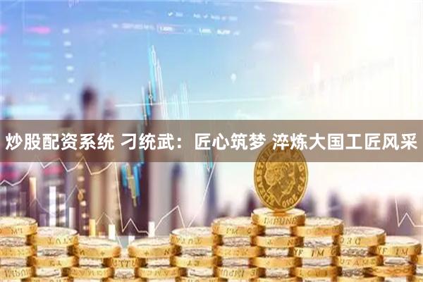 炒股配资系统 刁统武：匠心筑梦 淬炼大国工匠风采