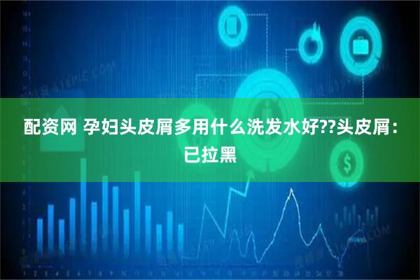 配资网 孕妇头皮屑多用什么洗发水好??头皮屑：已拉黑