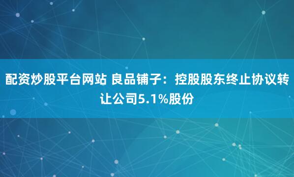 配资炒股平台网站 良品铺子：控股股东终止协议转让公司5.1%股份