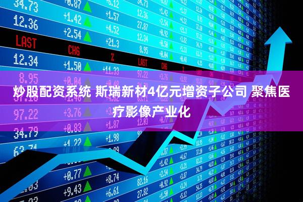 炒股配资系统 斯瑞新材4亿元增资子公司 聚焦医疗影像产业化